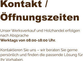 Kontakt / Öffnungszeiten  Unser Werksverkauf und Holzhandel erfolgen nach Absprache Werktags von 08:00-18:00 Uhr.  Kontaktieren Sie uns – wir beraten Sie gerne persönlich und finden die passende Lösung für Ihr Vorhaben.